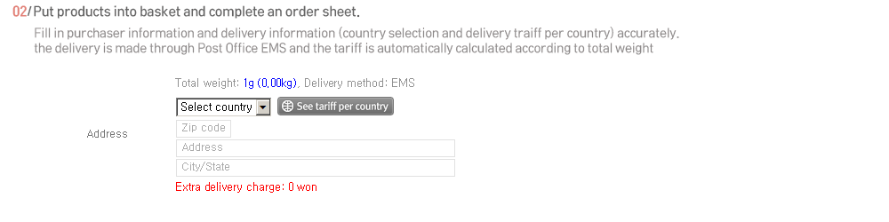 2.Put products into basket and complete an order sheet. Fill in purchaser information and delivery information (country selection and delivery tariff per country) accurately. 
The delivery is made through Post Office EMS and the tariff is automatically calculated according to total weight